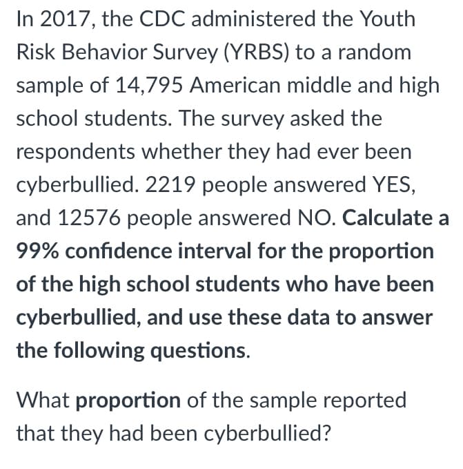 In 2017, the CDC administered the Youth
Risk Behavior Survey (YRBS) to a random
sample of 14,795 American middle and high
school students. The survey asked the
respondents whether they had ever been
cyberbullied. 2219 people answered YES,
and 12576 people answered NO. Calculate a
99% confidence interval for the proportion
of the high school students who have been
cyberbullied, and use these data to answer
the following questions.
What proportion of the sample reported
that they had been cyberbullied?
