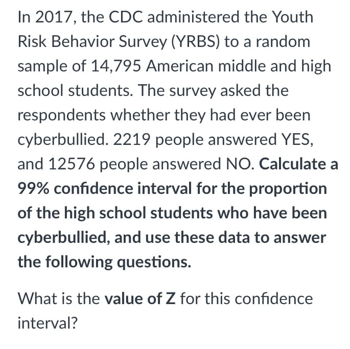 In 2017, the CDC administered the Youth
Risk Behavior Survey (YRBS) to a random
sample of 14,795 American middle and high
school students. The survey asked the
respondents whether they had ever been
cyberbullied. 2219 people answered YES,
and 12576 people answered NO. Calculate a
99% confidence interval for the proportion
of the high school students who have been
cyberbullied, and use these data to answer
the following questions.
What is the value of Z for this confidence
interval?

