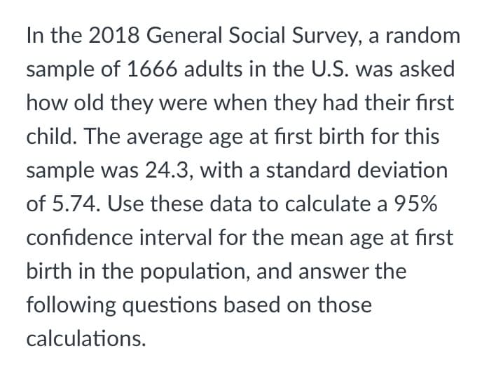 In the 2018 General Social Survey, a random
sample of 1666 adults in the U.S. was asked
how old they were when they had their first
child. The average age at first birth for this
sample was 24.3, with a standard deviation
of 5.74. Use these data to calculate a 95%
confidence interval for the mean age at first
birth in the population, and answer the
following questions based on those
calculations.

