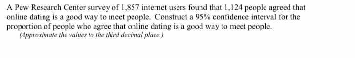 A Pew Research Center survey of 1,857 internet users found that 1,124 people agreed that
online dating is a good way to meet people. Construct a 95% confidence interval for the
proportion of people who agree that online dating is a good way to meet people.
(Approximate the values to the third decimal place.)
