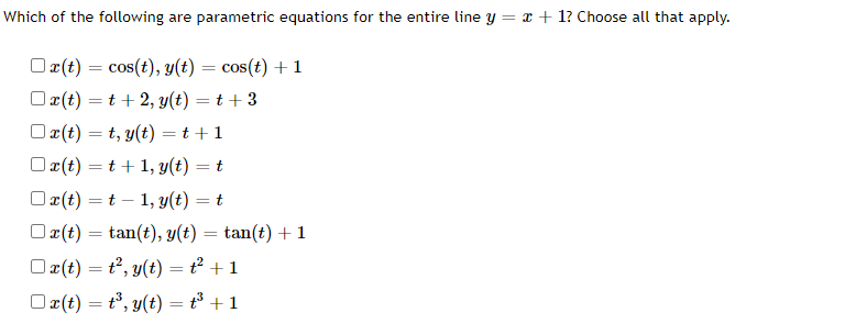 Which of the following are parametric equations for the entire line y = x + 1? Choose all that apply.
x(t) = cos(t), y(t) = cos(t) + 1
Ox(t)=t+2, y(t) = t + 3
x(t)=t, y(t) = t + 1
Ox(t)=t+1, y(t) = t
Ox(t) = t1, y(t) = t
x(t) =tan(t), y(t) = tan(t) + 1
x(t) = t², y(t) = ² + 1
Ox(t) = t³, y(t) = t³ + 1