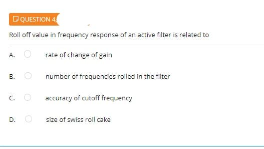 DQUESTION 4
Roll off value in frequency response of an active filter is related to
A.
rate of change of gain
В.
number of frequencies rolled in the filter
C.
accuracy of cutoff frequency
size of swiss roll cake
D.
