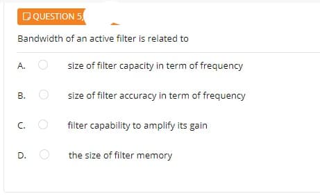 DQUESTION 5
Bandwidth of an active filter is related to
size of filter capacity in term of frequency
A.
size of filter accuracy in term of frequency
C.
filter capability to amplify its gain
D.
the size of filter memory
B.
