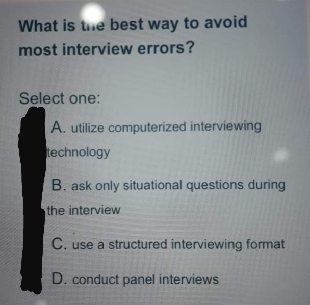 What is the best way to avoid
most interview errors?
Select one:
A. utilize computerized interviewing
technology
B. ask only situational questions during
the interview
C. use a structured interviewing format
D. conduct panel interviews
