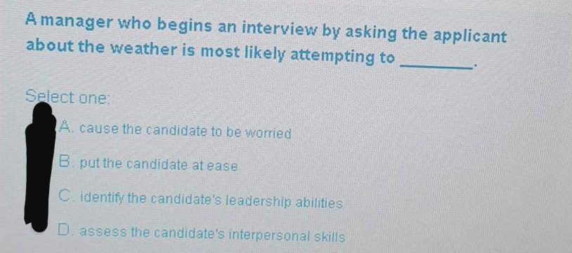 A manager who begins an interview by asking the applicant
about the weather is most likely attempting to
Select one:
A. cause the candidate to be worried
B. put the candidate at ease
C. identify the candidate's leadership abilities
D. assess the candidate's interpersonal skills
