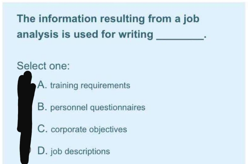 The information resulting from a job
analysis is used for writing
Select one:
A. training requirements
B. personnel questionnaires
C. corporate objectives
D. job descriptions

