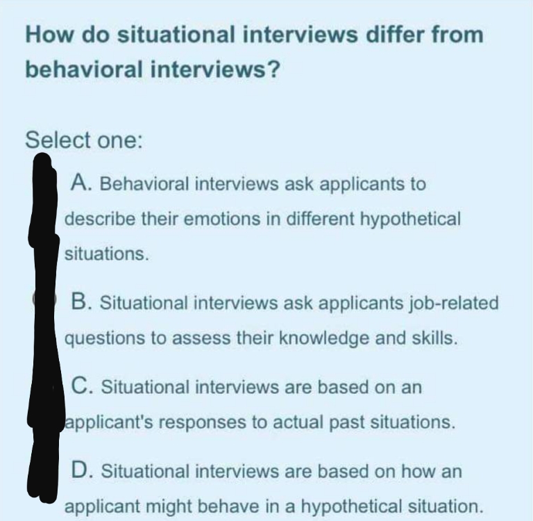 How do situational interviews differ from
behavioral interviews?
Select one:
A. Behavioral interviews ask applicants to
describe their emotions in different hypothetical
situations.
B. Situational interviews ask applicants job-related
questions to assess their knowledge and skills.
C. Situational interviews are based on an
applicant's responses to actual past situations.
D. Situational interviews are based on how an
applicant might behave in a hypothetical situation.

