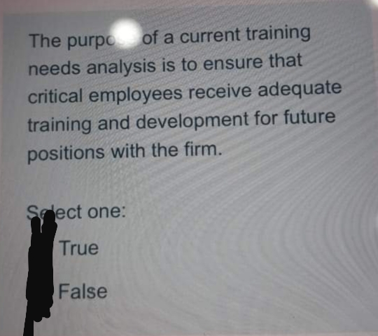 The purpo
of a current training
needs analysis is to ensure that
critical employees receive adequate
training and development for future
positions with the firm.
Sedect one:
True
False
