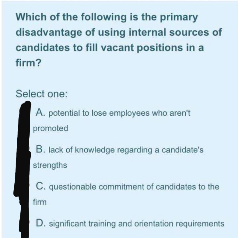 Which of the following is the primary
disadvantage of using internal sources of
candidates to fill vacant positions in a
firm?
Select one:
A. potential to lose employees who aren't
promoted
B. lack of knowledge regarding a candidate's
strengths
C. questionable commitment of candidates to the
firm
D. significant training and orientation requirements
