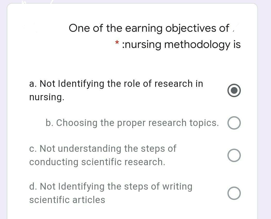 One of the earning objectives of ,
* :nursing methodology is
a. Not Identifying the role of research in
nursing.
b. Choosing the proper research topics.
c. Not understanding the steps of
conducting scientific research.
d. Not Identifying the steps of writing
scientific articles
