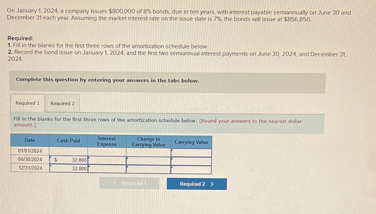 On January 1, 2024, a company issues $800,000 of 8% bonds, due in ten years, with interest payable semiannually on June 30 and
December 31 each year. Assuming the market interest rate on the issue date is 7%, the bonds will issue at $856,850.
Required:
1. Fill in the blanks for the first three rows of the amortization schedule below:
2. Record the bond issue on January 1, 2024, and the first two semiannual interest payments on June 30, 2024, and December 31,
2024.
Complete this question by entering your answers in the tabs below.
Required 1
Required 2
Fill in the blanks for the first three rows of the amortization schedule below: (Round your answers to the nearest dollar
amount.)
Date
Cash Paid
Interest
Expense
Change in
Carrying Value
Carrying Value
01/01/2024
06/30/2024
12/31/2024
$
32,000
32,000
<Required 1
Required 2 >