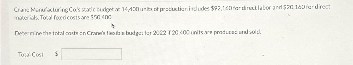 Crane Manufacturing Co's static budget at 14,400 units of production includes $92,160 for direct labor and $20,160 for direct
materials. Total fixed costs are $50,400.
Determine the total costs on Crane's flexible budget for 2022 if 20,400 units are produced and sold.
Total Cost
$