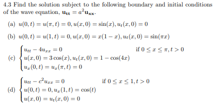 4.3 Find the solution subject to the following boundary and initial conditions
of the wave equation, utt = a²uxx-
(a) u(0, t) = u(r, t) = 0, u(x,0) = sin(x), u₂(x,0) = 0
(b) u(0, t) = u(1, t) = 0, u(x,0) = x(1-x), ut(x, 0) = sin(x)
if 0≤x≤n,t> 0
Utt-4uxx=0
(c)u(r,0) = 3 cos (r), u₂(x,0) = 1 - cos(4x)
u₂(0, t) = u(n, t) = 0
Utt-c²Uzz = 0
(d)u(0,t) = 0, u, (1, t) = cos(t)
(u(x,0) = u₂(x,0) = 0
if 0≤x≤ 1,t> 0