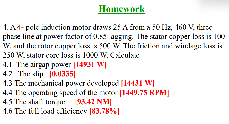 Homework
4. A 4- pole induction motor draws 25 A from a 50 Hz, 460 V, three
phase line at power factor of 0.85 lagging. The stator copper loss is 100
W, and the rotor copper loss is 500 W. The friction and windage loss is
250 W, stator core loss is 1000 W. Calculate
4.1 The airgap power [14931 W]
4.2 The slip [0.0335]
4.3 The mechanical power developed [14431 W]
4.4 The operating speed of the motor [1449.75 RPM]
4.5 The shaft torque [93.42 NM]
4.6 The full load efficiency [83.78%]