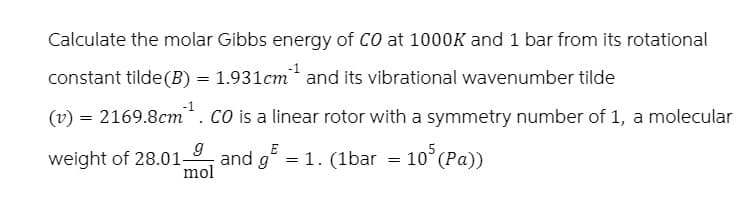 Calculate the molar Gibbs energy of CO at 1000K and 1 bar from its rotational
constant tilde(B) = 1.931cm²¹ and its vibrational wavenumber tilde
(v) = 2169.8cm. CO is a linear rotor with a symmetry number of 1, a molecular
weight of 28.01-
g
mol
and g
gE
:
1.
= 1. (1bar = 105 (Pa))