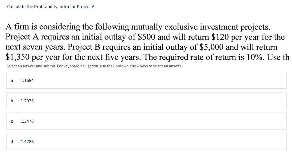 Calculate the Profitability Index for Project A
A firm is considering the following mutually exclusive investment projects.
Project A requires an initial outlay of $500 and will return $120 per year for the
next seven years. Project B requires an initial outlay of $5,000 and will return
$1,350 per year for the next five years. The required rate of return is 10%. Use th
Select an answer and submit. For keyboard navigation, use the up/down arrow keys to select an answer.
a
b
с
1.1684
1.2973
1.3476
d 1.4786