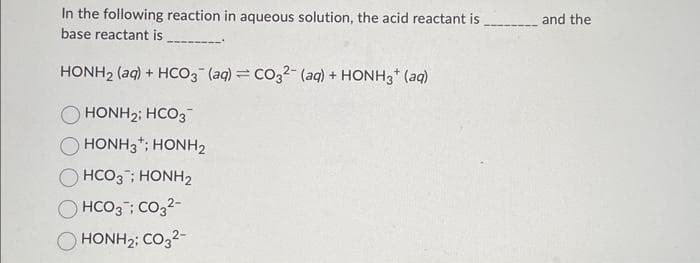 In the following reaction in aqueous solution, the acid reactant is
base reactant is
HONH2 (aq) + HCO3(aq) = CO32- (aq) + HONH3+ (aq)
HONH2; HCO3
HONH3; HONH2
HCO3; HONH2
HCO3; CO3²-
HONH2; CO32-
and the