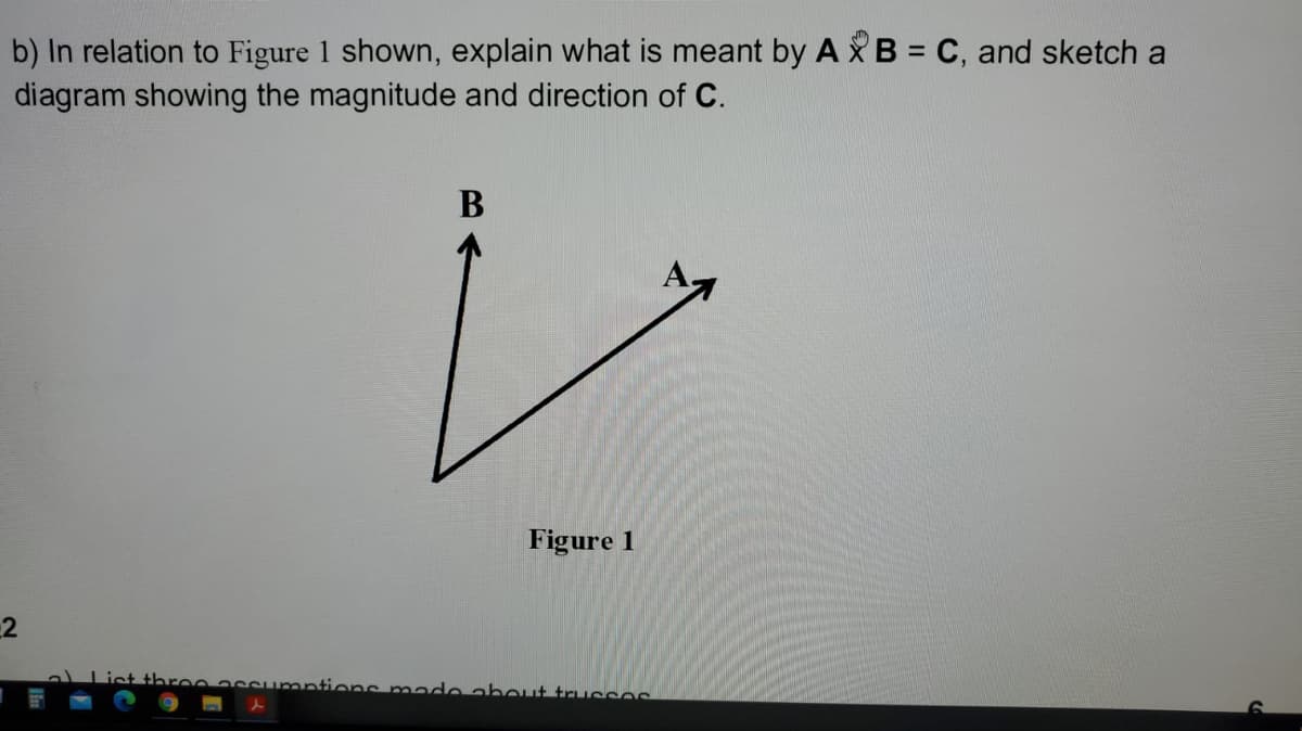 b) In relation to Figure 1 shown, explain what is meant by A X B = C, and sketch a
diagram showing the magnitude and direction of C.
B
Figure 1
2
ist throoassumntions made about trucses
