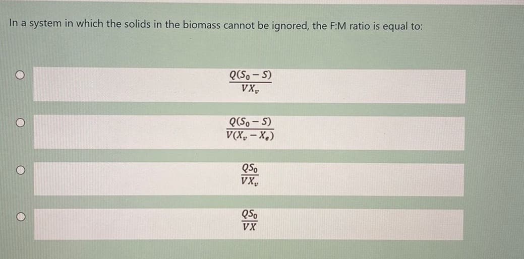 In a system in which the solids in the biomass cannot be ignored, the F:M ratio is equal to:
Q(S, - S)
VX,
Q(S. - S)
V(X, - X.)
QSo
VX,
QSo
VX
