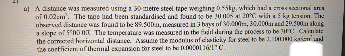a) A distance was measured using a 30-metre steel tape weighing 0.55kg, which had a cross sectional area
of 0.02cm2. The tape had been standardised and found to be 30.005 at 20°C with a 5 kg tension. The
observed distance was found to be 89.500m, measured in 3 bays of 30.000m, 30.000m and 29.500m along
a slope of 5°00' 00. The temperature was measured in the field during the process to be 30°C. Calculate
the corrected horizontal distance. Assume the modulus of elasticity for steel to be 2,100,000 kg/cm² and
the coefficient of thermal expansion for steel to be 0.0000116/1° C.
