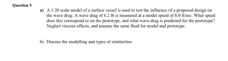 Question 5
a) A 1:20 scale model of a surface vessel is used to test the influence of a proposed design on
the wave drag. A wave drag of 6.2 lb is measured at a model speed of 8.0 ft/sec. What speed
does this correspond to on the prototype, and what wave drag is predicted for the prototype?
Neglect viscous effects, and assume the same fluid for model and prototype.
b) Discuss the modelling and types of similarities
