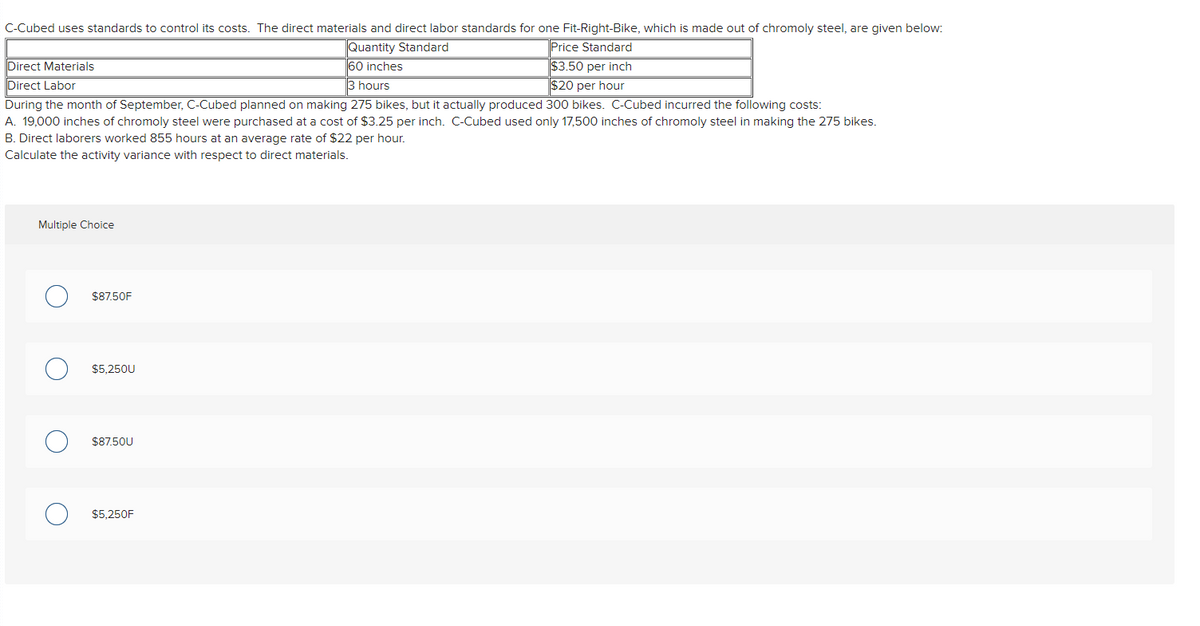 C-Cubed uses standards to control its costs. The direct materials and direct labor standards for one Fit-Right-Bike, which is made out of chromoly steel, are given below:
Price Standard
$3.50 per inch
Quantity Standard
Direct Materials
60 inches
Direct Labor
3 hours
$20 per hour
During the month of September, C-Cubed planned on making 275 bikes, but it actually produced 300 bikes. C-Cubed incurred the following costs:
A. 19,000 inches of chromoly steel were purchased at a cost of $3.25 per inch. C-Cubed used only 17,500 inches of chromoly steel in making the 275 bikes.
B. Direct laborers worked 855 hours at an average rate of $22 per hour.
Calculate the activity variance with respect to direct materials.
Multiple Choice
$87.50F
$5.250U
$87.50U
$5.250F
