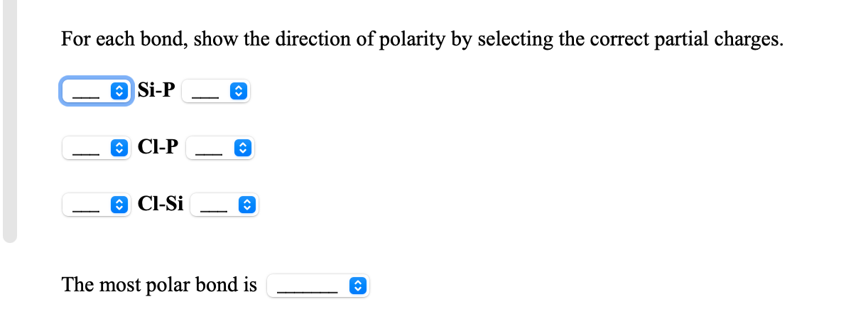 For each bond, show the direction of polarity by selecting the correct partial charges.
O Si-P
O Cl-P
-
O Cl-Si
The most polar bond is
