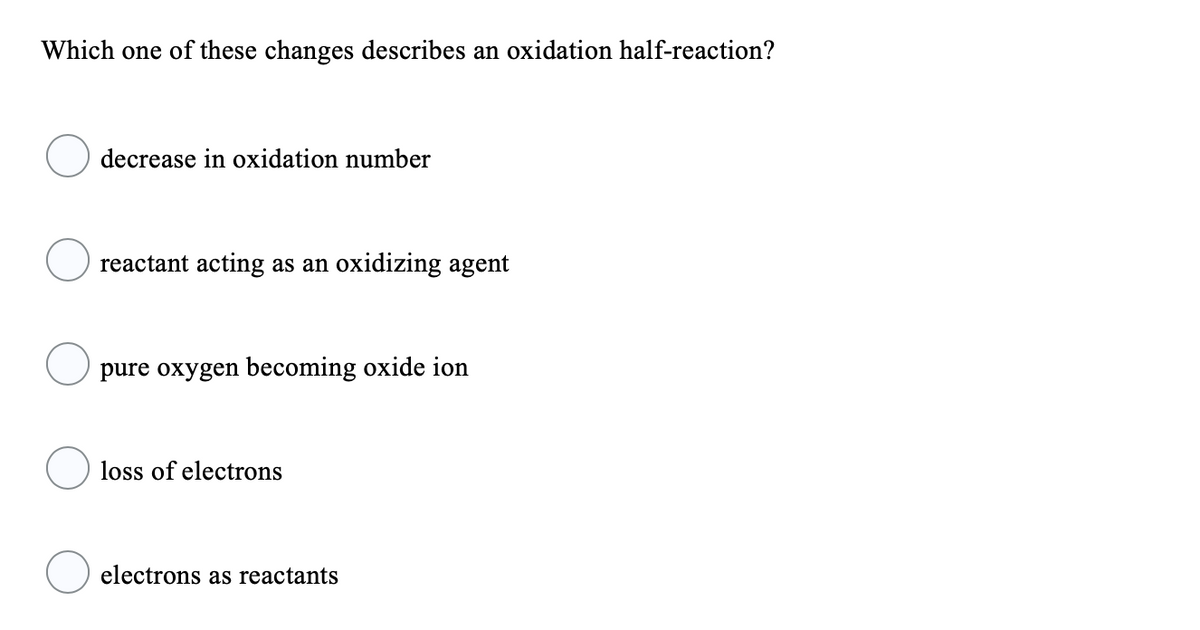 Which one of these changes describes an oxidation half-reaction?
decrease in oxidation number
reactant acting as an oxidizing agent
pure oxygen becoming oxide ion
loss of electrons
electrons as reactants
