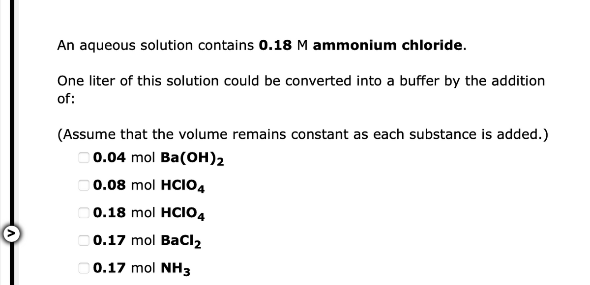 An aqueous solution contains 0.18 M ammonium chloride.
One liter of this solution could be converted into a buffer by the addition
of:
(Assume that the volume remains constant as each substance is added.)
O 0.04 mol Ba(OH)2
O 0.08 mol HCIO4
O 0.18 mol HClO4
O 0.17 mol BaCl2
O 0.17 mol NH3
