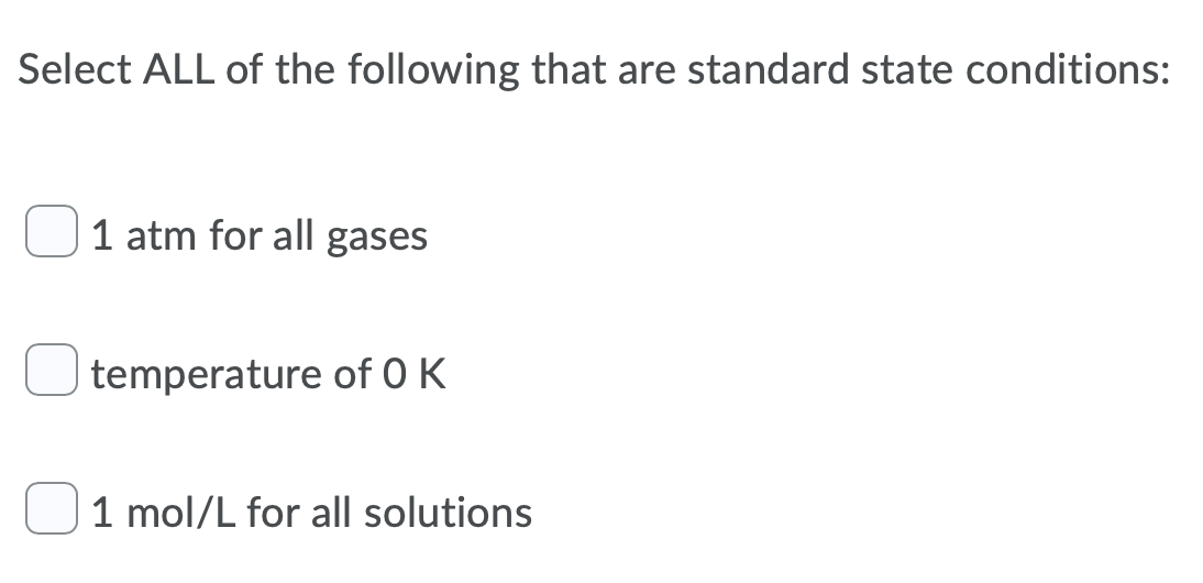 Select ALL of the following that are standard state conditions:
1 atm for all gases
temperature of O K
1 mol/L for all solutions