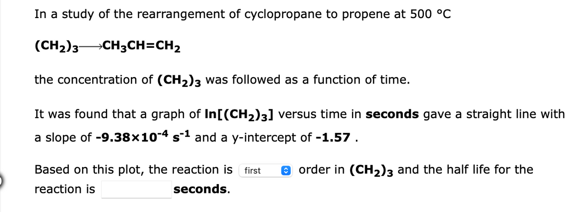 In a study of the rearrangement of cyclopropane to propene at 500 °C
(CH2)3 CH3CH=CH2
the concentration of (CH2)3 was followed as a function of time.
It was found that a graph of In[(CH2)3] versus time in seconds gave a straight line with
a slope of -9.38×104 s1 and a y-intercept of -1.57 .
Based on this plot, the reaction is
O order in (CH2)3 and the half life for the
first
reaction is
seconds.
