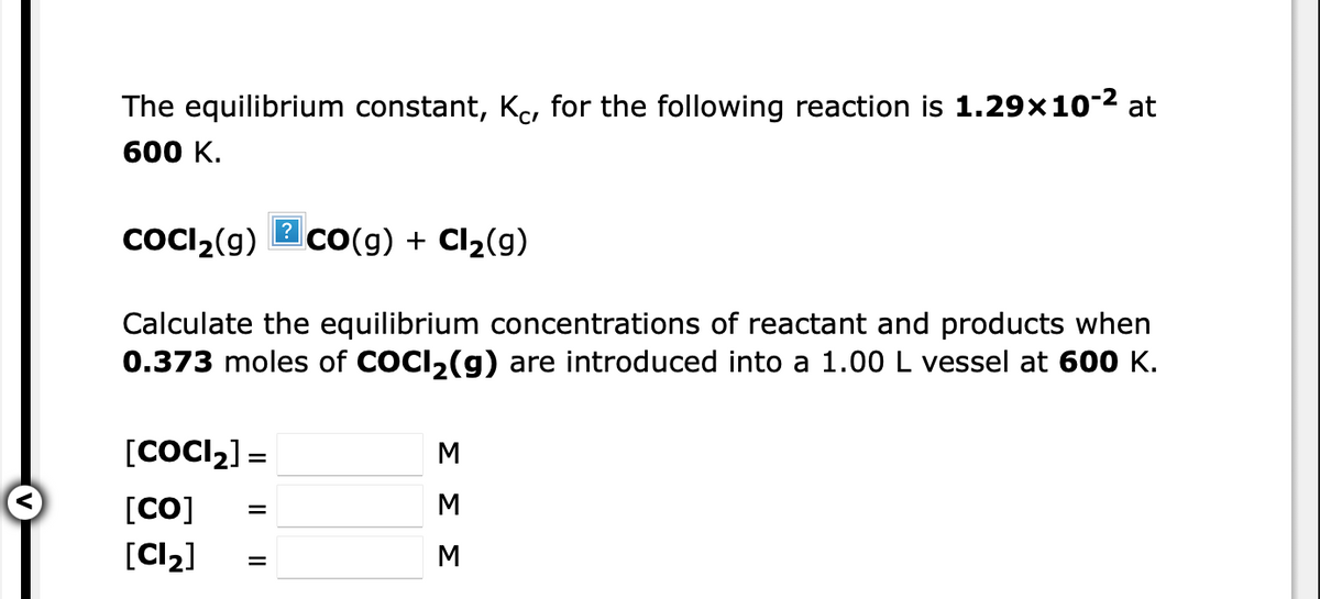 The equilibrium constant, Kc, for the following reaction is 1.29x10-2 at
600 K.
coCI,(g)
?
CO(g) + Cl2(g)
Calculate the equilibrium concentrations of reactant and products when
0.373 moles of COCI2(g) are introduced into a 1.00 L vessel at 600 K.
[COCI2] =
[CO]
M
[Cl2]
M
ΣΣΣ

