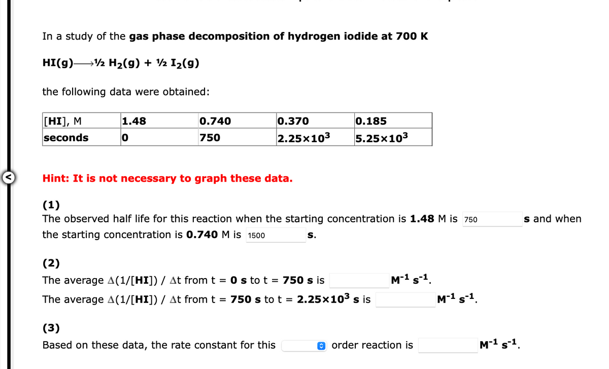 In a study of the gas phase decomposition of hydrogen iodide at 700 K
HI(g)-
→½ H2(g) + ½ I2(g)
the following data were obtained:
[HI], M
seconds
1.48
0.740
0.370
0.185
750
2.25x103
5.25x103
Hint: It is not necessary to graph these data.
(1)
The observed half life for this reaction when the starting concentration is 1.48 M is 750
s and when
the starting concentration is 0.740 M is 1500
S.
(2)
The average A(1/[HI]) / At from t = 0 s to t = 750 s is
M-1 s-1.
The average A(1/[HI]) / At from t
750 s to t = 2.25×103 s is
M-1 s-1.
(3)
Based on these data, the rate constant for this
0 order reaction is
M-1 s-1.
