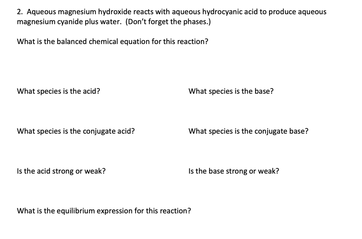 2. Aqueous magnesium hydroxide reacts with aqueous hydrocyanic acid to produce aqueous
magnesium cyanide plus water. (Don't forget the phases.)
What is the balanced chemical equation for this reaction?
What species is the acid?
What species is the base?
What species is the conjugate acid?
What species is the conjugate base?
Is the acid strong or weak?
Is the base strong or weak?
What is the equilibrium expression for this reaction?
