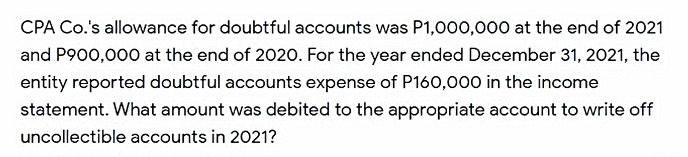 CPA Co.'s allowance for doubtful accounts was P1,000,000 at the end of 2021
and P900,000 at the end of 2020. For the year ended December 31, 2021, the
entity reported doubtful accounts expense of P160,000 in the income
statement. What amount was debited to the appropriate account to write off
uncollectible accounts in 2021?
