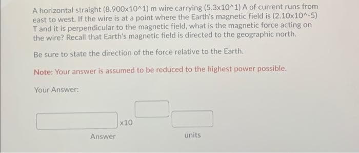 A horizontal straight (8.900x10^1) m wire carrying (5.3x10^1) A of current runs from
east to west. If the wire is at a point where the Earth's magnetic field is (2.10x10^-5)
Tand it is perpendicular to the magnetic field, what is the magnetic force acting on
the wire? Recall that Earth's magnetic field is directed to the geographic north.
Be sure to state the direction of the force relative to the Earth.
Note: Your answer is assumed to be reduced to the highest power possible.
Your Answer:
x10
Answer
units
