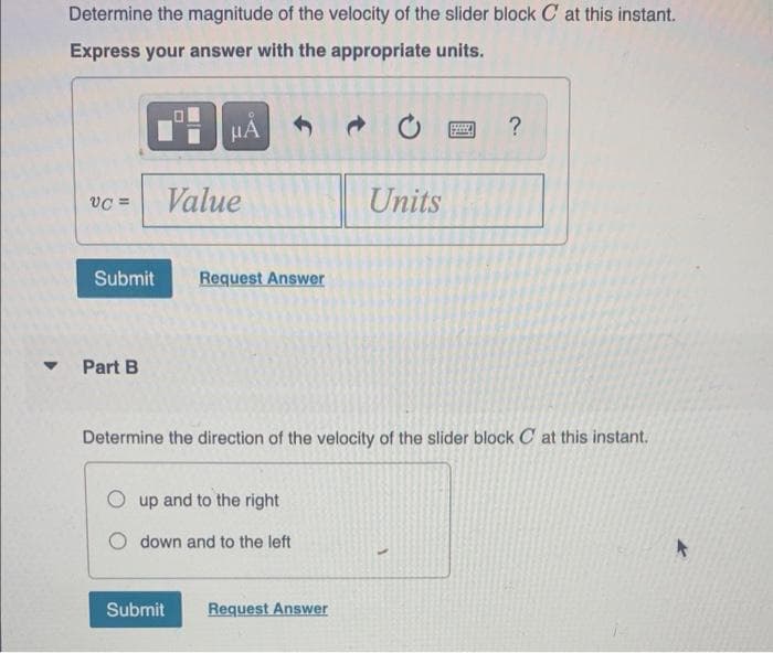Determine the magnitude of the velocity of the slider block C at this instant.
Express your answer with the appropriate units.
HA
?
vC =
Value
Units
Submit
Request Answer
Part B
Determine the direction of the velocity of the slider block C at this instant.
up and to the right
O down and to the left
Submit
Request Answer
