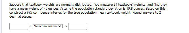 Suppose that textbook weights are normally distributed. You measure 34 textbooks' weights, and find they
have a mean weight of 45 ounces. Assume the population standard deviation is 10.8 ounces. Based on this,
construct a 99% confidence interval for the true population mean textbook weight. Round answers to 2
decimal places.
<Select an answer