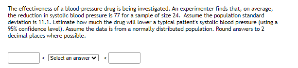The effectiveness of a blood-pressure drug is being investigated. An experimenter finds that, on average,
the reduction in systolic blood pressure is 77 for a sample of size 24. Assume the population standard
deviation is 11.1. Estimate how much the drug will lower a typical patient's systolic blood pressure (using a
95% confidence level). Assume the data is from a normally distributed population. Round answers to 2
decimal places where possible.
Select an answer ✓