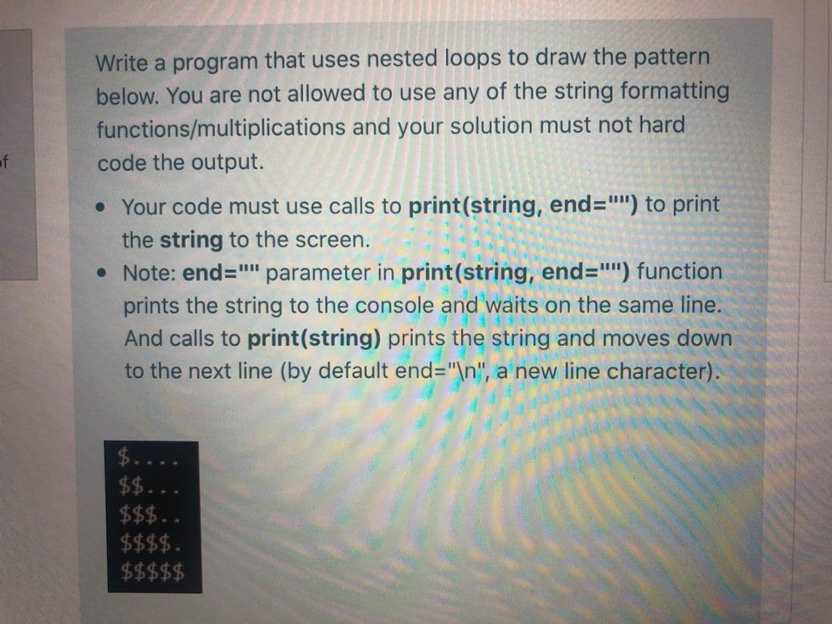 Write a program that uses nested loops to draw the pattern
below. You are not allowed to use any of the string formatting
functions/multiplications and your solution must not hard
of
code the output.
• Your code must use calls to print(string, end="") to print
the string to the screen.
• Note: end="" parameter in print(string, end="") function
prints the string to the console and waits on the same line.
And calls to print(string) prints the string and moves down
to the next line (by default end="\n", a new line character).
$...
$$..
$$$..
$$$$.
$$$$$
