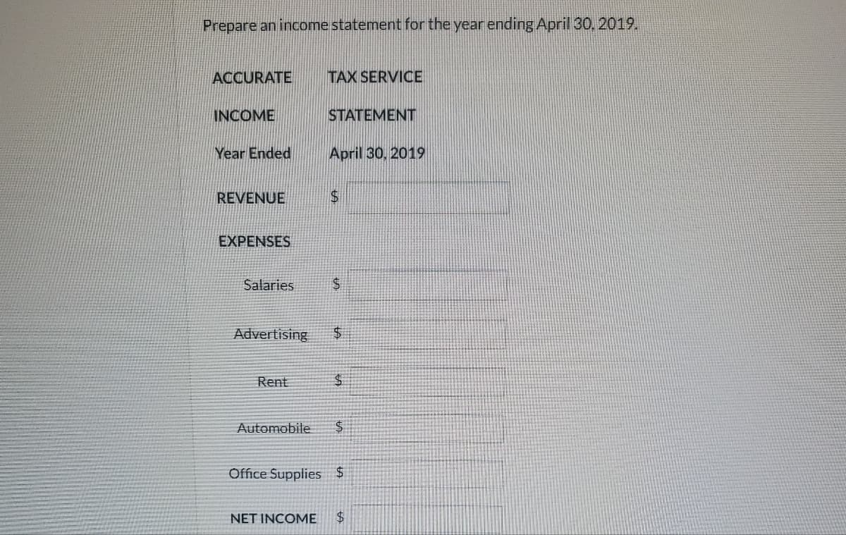 Prepare an income statement for the year ending April 30, 2019.
ACCURATE
INCOME
Year Ended
REVENUE
EXPENSES
Salaries
TAX SERVICE
Rent
STATEMENT
April 30, 2019
$
5.
Advertising $
$
Automobile $
Office Supplies $
NET INCOME $