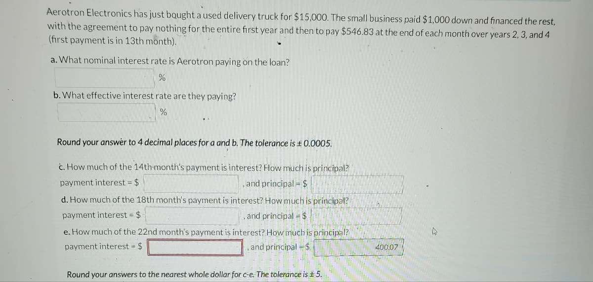 Aerotron Electronics has just bought a used delivery truck for $15,000. The small business paid $1,000 down and financed the rest,
with the agreement to pay nothing for the entire first year and then to pay $546.83 at the end of each month over years 2, 3, and 4
(first payment is in 13th month).
a. What nominal interest rate is Aerotron paying on the loan?
%
b. What effective interest rate are they paying?
%
Round your answer to 4 decimal places for a and b. The tolerance is £0.0005.
c. How much of the 14th month's payment is interest? How much is principal?
payment interest = $
, and principal = $
d. How much of the 18th month's payment is interest? How much is principal?
payment interest = $
and principal = $
e. How much of the 22nd month's payment is interest? How much is principal?
payment interest = $
, and principal = $
Round your answers to the nearest whole dollar for c-e. The tolerance is ± 5.
400.07