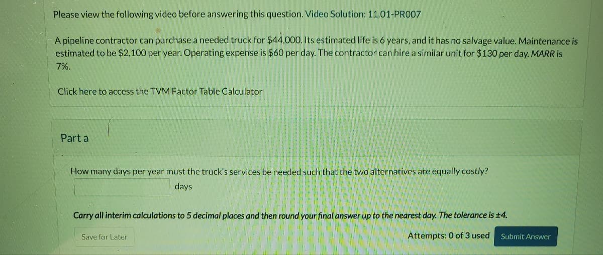 Please view the following video before answering this question. Video Solution: 11.01-PR007
A pipeline contractor can purchase a needed truck for $44,000. Its estimated life is 6 years, and it has no salvage value. Maintenance is
estimated to be $2,100 per year. Operating expense is $60 per day. The contractor can hire a similar unit for $130 per day. MARR is
7%.
Click here to access the TVM Factor Table Calculator
Part a
How many days per year must the truck's services be needed such that the two alternatives are equally costly?
days
Carry all interim calculations to 5 decimal places and then round your final answer up to the nearest day. The tolerance is 14.
Attempts: 0 of 3 used
Save for Later
Submit Answer