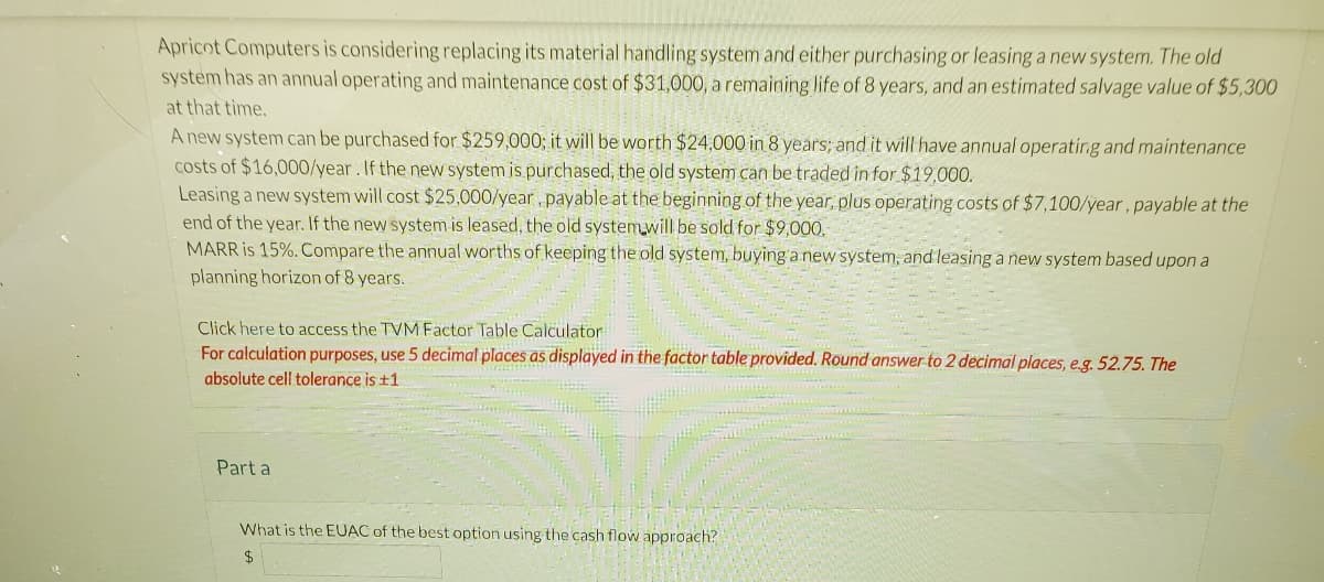 Apricot Computers is considering replacing its material handling system and either purchasing or leasing a new system. The old
system has an annual operating and maintenance cost of $31,000, a remaining life of 8 years, and an estimated salvage value of $5,300
at that time.
A new system can be purchased for $259,000; it will be worth $24,000 in 8 years; and it will have annual operating and maintenance
costs of $16,000/year. If the new system is purchased, the old system can be traded in for $19,000.
Leasing a new system will cost $25,000/year, payable at the beginning of the year, plus operating costs of $7,100/year, payable at the
end of the year. If the new system is leased, the old system will be sold for $9,000.
MARR is 15%. Compare the annual worths of keeping the old system, buying a new system, and leasing a new system based upon a
planning horizon of 8 years.
Click here to access the TVM Factor Table Calculator
For calculation purposes, use 5 decimal places as displayed in the factor table provided. Round answer to 2 decimal places, e.g. 52.75. The
absolute cell tolerance is +1
Part a
What is the EUAC of the best option using the cash flow approach?
$
