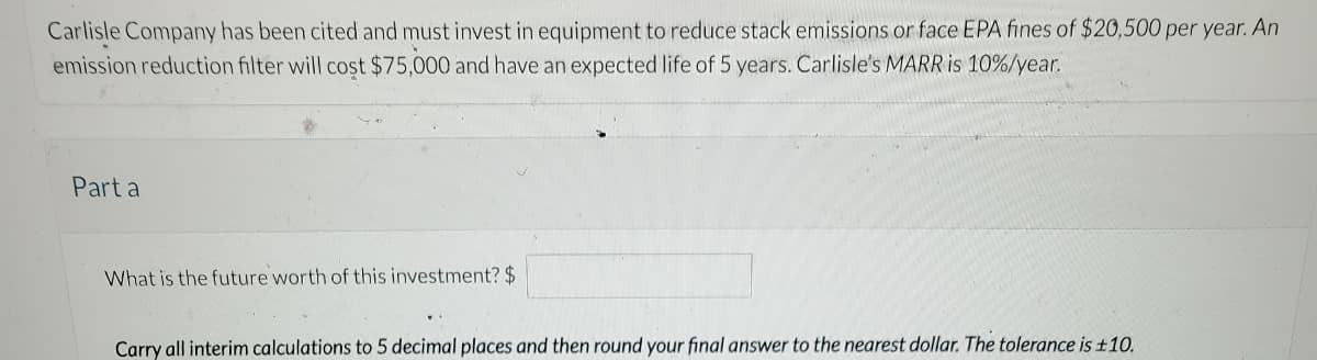 Carlisle Company has been cited and must invest in equipment to reduce stack emissions or face EPA fines of $20,500 per year. An
emission reduction filter will cost $75,000 and have an expected life of 5 years. Carlisle's MARR is 10%/year.
Part a
What is the future worth of this investment? $
Carry all interim calculations to 5 decimal places and then round your final answer to the nearest dollar. The tolerance is £10.