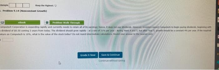 ttempts
Keep the Highest/2
Problem 9.14 (Nonconstant Growth)
eBook
Problem Walk-Through
Computech Corporation is expanding rapidly and currently needs to retain all of its earnings: hence, it does not pay dividends. However, investors expect Computech to begin paying dividends, beginning with
dividend of $0.50 coming 3 years from today. The dividend should grow rapidly at a rate of 31% p year during Years 4 and 5, but after Year 5, growth should be a constant 4% per year. If the required
eturn on Computech is 16%, what is the value of the stock today? Do not round intermediate cafoulations. Round your answer to the nearest cent
Grade it Now
Save & Continue
Continue without saving