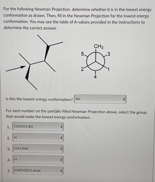 For the following Newman Projection, determine whether it is in the lowest energy
conformation as drawn. Then, fill in the Newman Projection for the lowest energy
conformation. You may use the table of A-values provided in the instructions to
determine the correct answer.
2. H
3.
CH3 (Me)
Is this the lowest energy conformation? No
For each number on the partially filled Newman Projection above, select the group
that would make the lowest energy conformation.
1. CH2CH3 (Et)
4. H
5. CH(CH3)2 (i-prop)
5.
47
2
CH3
.3