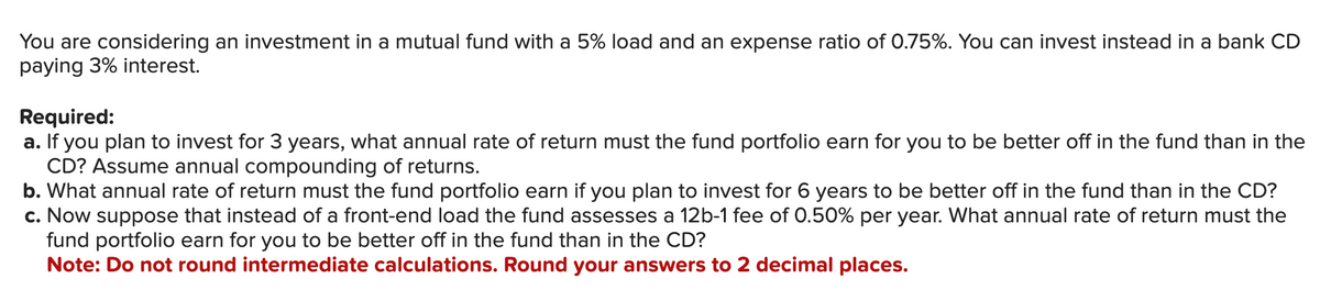 You are considering an investment in a mutual fund with a 5% load and an expense ratio of 0.75%. You can invest instead in a bank CD
paying 3% interest.
Required:
a. If you plan to invest for 3 years, what annual rate of return must the fund portfolio earn for you to be better off in the fund than in the
CD? Assume annual compounding of returns.
b. What annual rate of return must the fund portfolio earn if you plan to invest for 6 years to be better off in the fund than in the CD?
c. Now suppose that instead of a front-end load the fund assesses a 12b-1 fee of 0.50% per year. What annual rate of return must the
fund portfolio earn for you to be better off in the fund than in the CD?
Note: Do not round intermediate calculations. Round your answers to 2 decimal places.