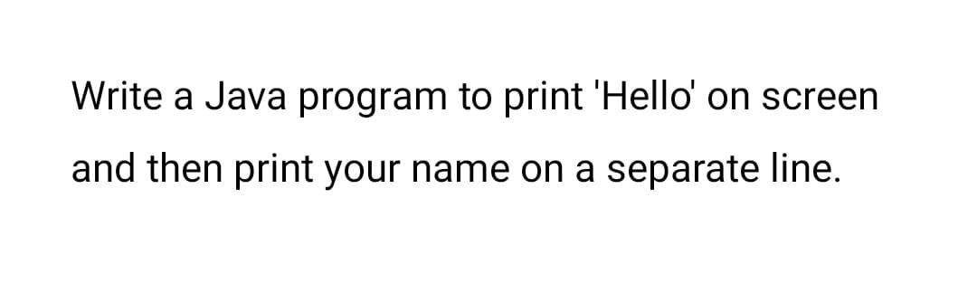 Write a Java program to print 'Hello' on screen
and then print your name on a separate line.