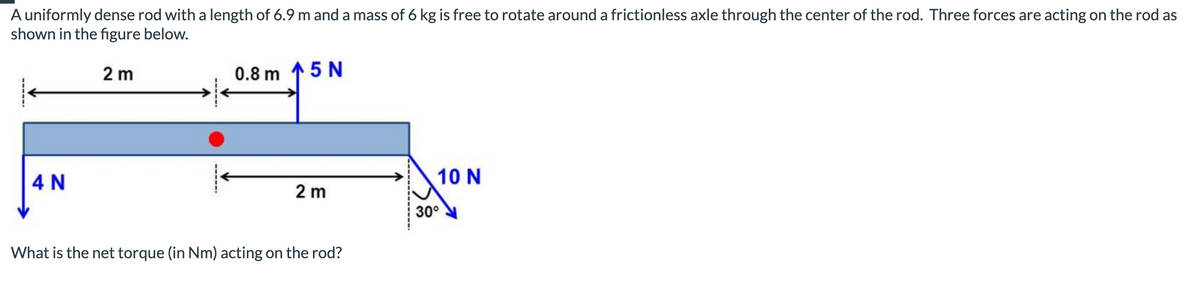 A uniformly dense rod with a length of 6.9 m and a mass of 6 kg is free to rotate around a frictionless axle through the center of the rod. Three forces are acting on the rod as
shown in the figure below.
2 m
4 N
0.8 m 5 N
2 m
What is the net torque (in Nm) acting on the rod?
10 N
30°